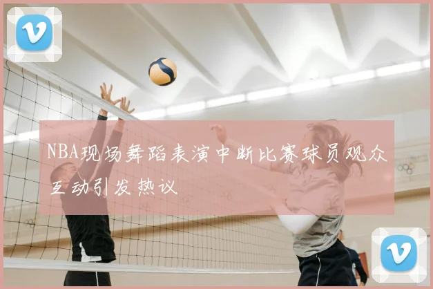 NBA现场舞蹈表演中断比赛球员观众互动引发热议