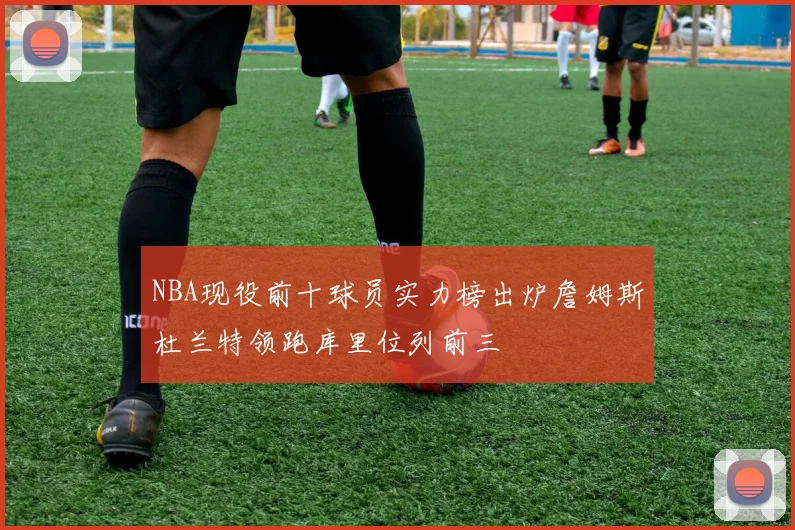 NBA现役前十球员实力榜出炉詹姆斯杜兰特领跑库里位列前三