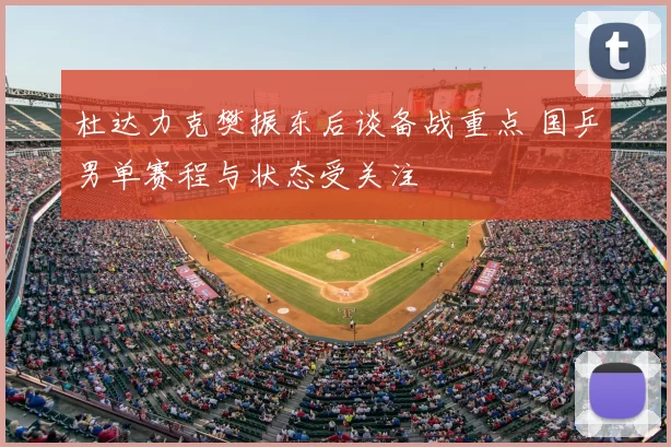 杜达力克樊振东后谈备战重点 国乒男单赛程与状态受关注