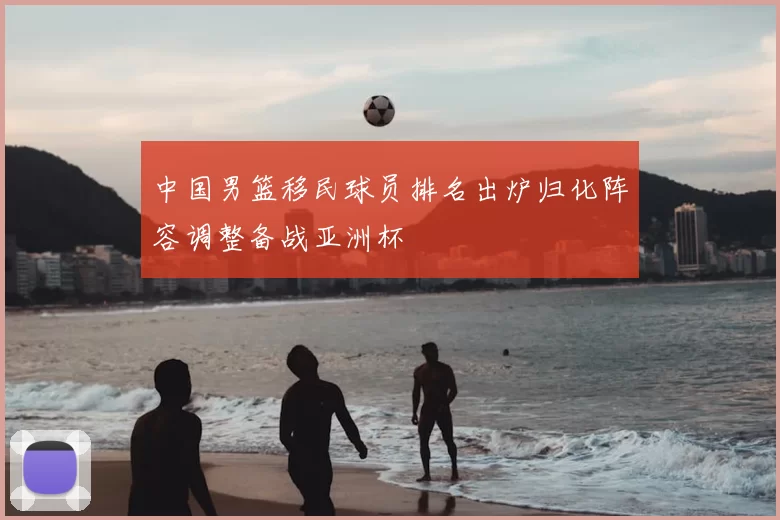中国男篮移民球员排名出炉归化阵容调整备战亚洲杯