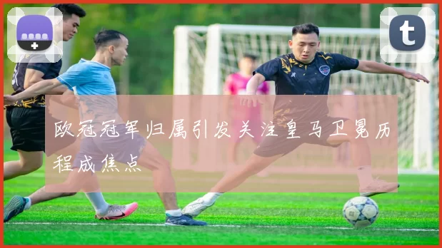 欧冠冠军归属引发关注皇马卫冕历程成焦点