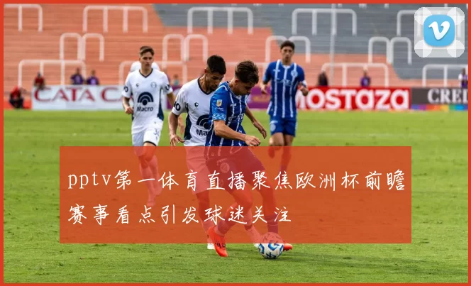 pptv第一体育直播聚焦欧洲杯前瞻赛事看点引发球迷关注