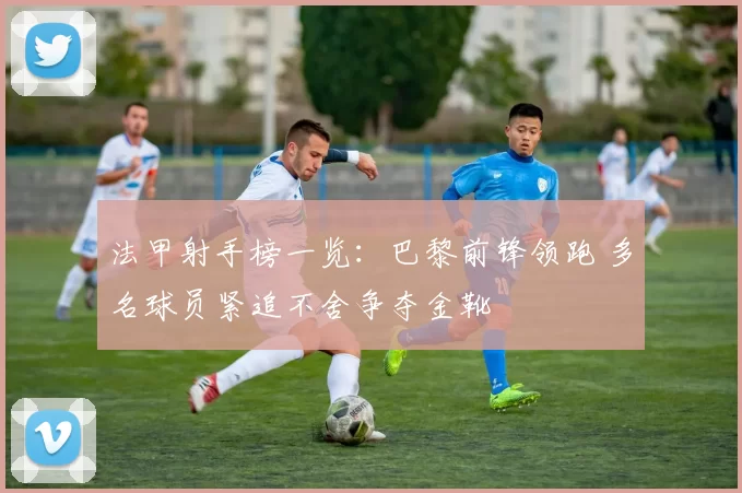 法甲射手榜一览：巴黎前锋领跑 多名球员紧追不舍争夺金靴