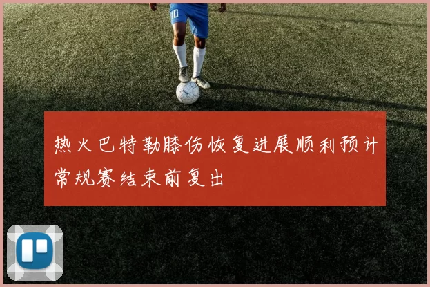 热火巴特勒膝伤恢复进展顺利预计常规赛结束前复出