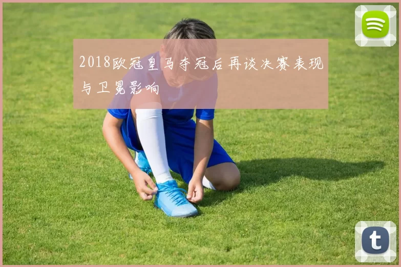 2018欧冠皇马夺冠后再谈决赛表现与卫冕影响