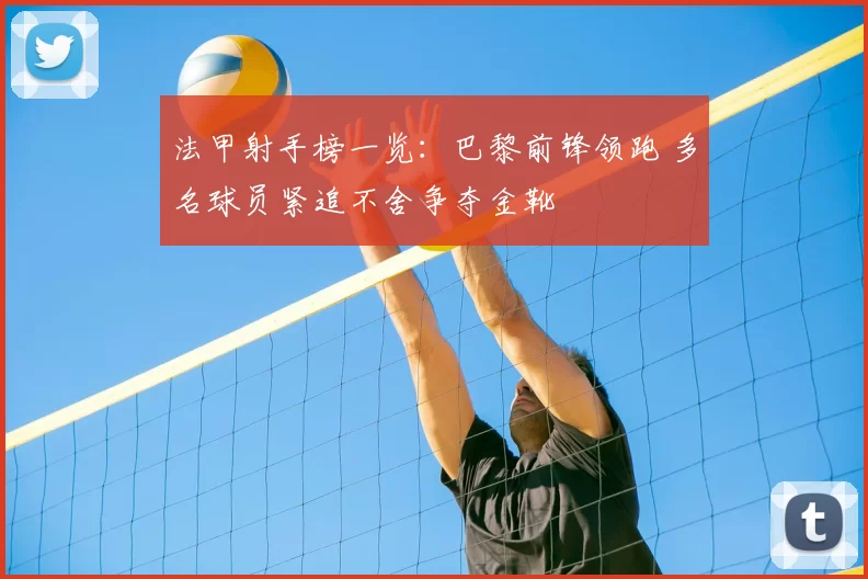 法甲射手榜一览：巴黎前锋领跑 多名球员紧追不舍争夺金靴