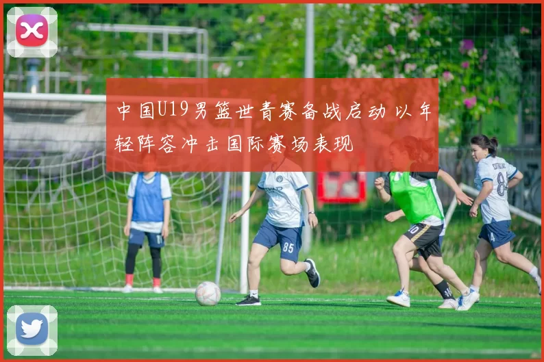 中国U19男篮世青赛备战启动 以年轻阵容冲击国际赛场表现