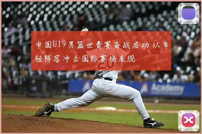 中国U19男篮世青赛备战启动 以年轻阵容冲击国际赛场表现