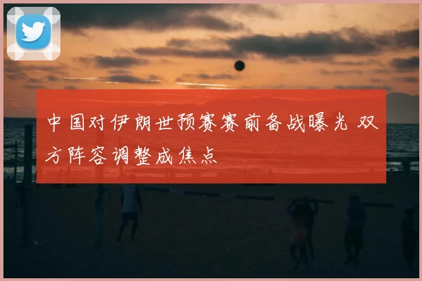 中国对伊朗世预赛赛前备战曝光 双方阵容调整成焦点