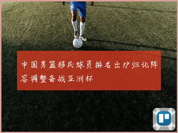 中国男篮移民球员排名出炉归化阵容调整备战亚洲杯