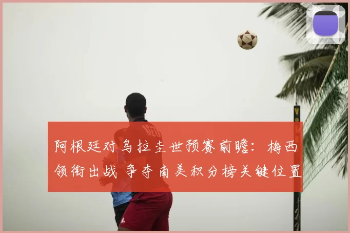 阿根廷对乌拉圭世预赛前瞻：梅西领衔出战 争夺南美积分榜关键位置