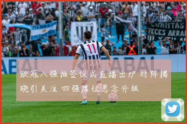 欧冠八强抽签仪式直播出炉 对阵揭晓引关注 四强席位悬念升级