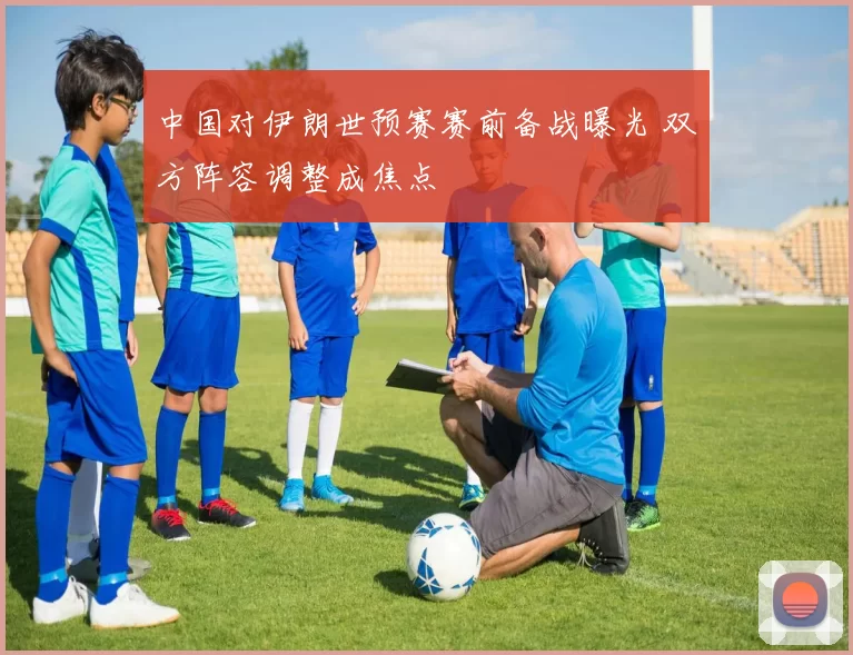 中国对伊朗世预赛赛前备战曝光 双方阵容调整成焦点