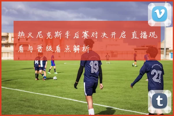 热火尼克斯季后赛对决开启 直播观看与晋级看点解析