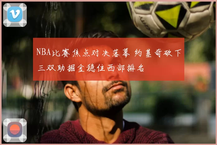 NBA比赛焦点对决落幕 约基奇砍下三双助掘金稳住西部排名