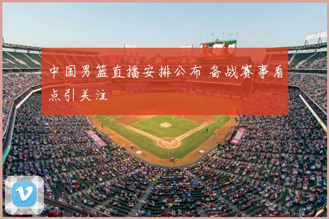 中国男篮直播安排公布 备战赛事看点引关注