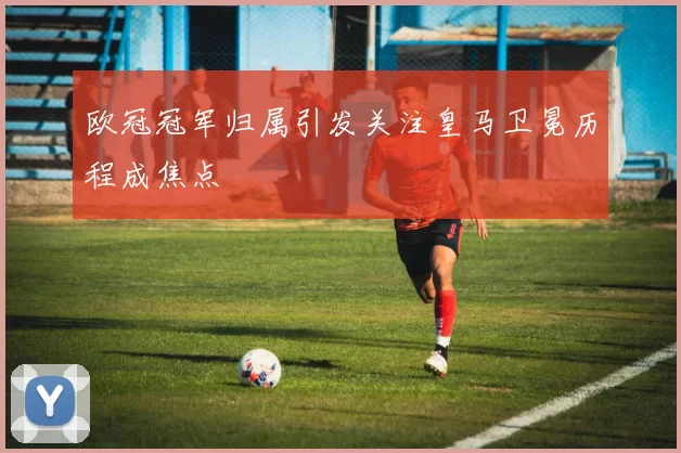 欧冠冠军归属引发关注皇马卫冕历程成焦点